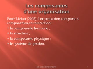 Pour Livian (2005), l'organisation comporte 4
composantes en interaction :
• la composante humaine ;
• la structure ;
• la composante physique ;
• le système de gestion.
MR JULIEN ROMEO ADOTE 9
 