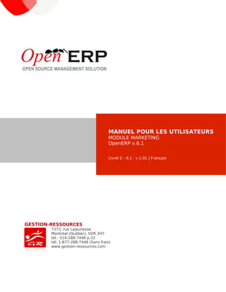 GESTION-RESSOURCES
7373, rue Lajeunesse
Montréal (Québec), H2R 2H7
tél.: 514-288-7448 p.33
tél: 1-877-288-7448 (Sans frais)
www.gestion-ressources.com
MANUEL POUR LES UTILISATEURS
MODULE MARKETING
OpenERP v.6.1
Livrel 2 – 6.1 - v.1.01 | Français
 