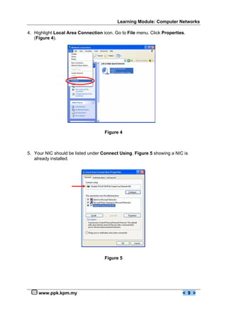 Learning Module: Computer Networks

4. Highlight Local Area Connection icon. Go to File menu. Click Properties.
   (Figure 4).




                                    Figure 4



5. Your NIC should be listed under Connect Using. Figure 5 showing a NIC is
   already installed.




                                    Figure 5




     www.ppk.kpm.my                                                      < 9 >
 