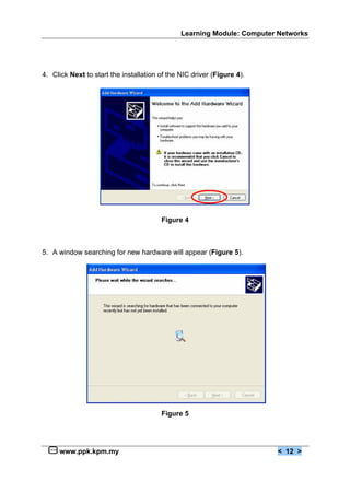 Learning Module: Computer Networks




4. Click Next to start the installation of the NIC driver (Figure 4).




                                        Figure 4



5. A window searching for new hardware will appear (Figure 5).




                                        Figure 5




     www.ppk.kpm.my                                                     < 12 >
 