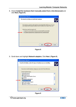 Learning Module: Computer Networks

8. Check Install the hardware that I manually select from a list (Advanced) and
   click Next (Figure 8).




                                     Figure 8



9. Scroll down and highlight Network adapters. Click Next. (Figure 9).




                                     Figure 9


     www.ppk.kpm.my                                                      < 14 >
 