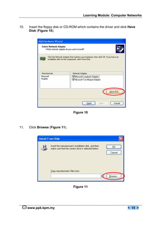 Learning Module: Computer Networks


10.   Insert the floppy disk or CD-ROM which contains the driver and click Have
      Disk (Figure 10).




                                    Figure 10



11.   Click Browse (Figure 11).




                                    Figure 11




      www.ppk.kpm.my                                                     < 15 >
 