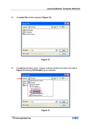 Learning Module: Computer Networks



12.   A Locate File window appears (Figure 12).




                                     Figure 12



13.   In Look in pull down menu, choose a device contains the driver and click it.
      Figure 13 showing CD Drive(E:) as an example.




                                     Figure 13



      www.ppk.kpm.my                                                       < 16 >
 