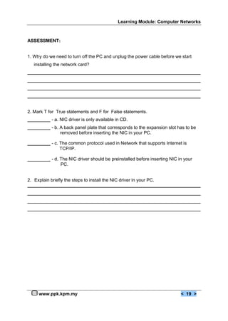 Learning Module: Computer Networks



ASSESSMENT:


1. Why do we need to turn off the PC and unplug the power cable before we start
   installing the network card?
____________________________________________________________________
____________________________________________________________________
____________________________________________________________________
____________________________________________________________________


2. Mark T for True statements and F for False statements.
_________ - a. NIC driver is only available in CD.
_________ - b. A back panel plate that corresponds to the expansion slot has to be
               removed before inserting the NIC in your PC.

_________ - c. The common protocol used in Network that supports Internet is
               TCP/IP.

_________ - d. The NIC driver should be preinstalled before inserting NIC in your
               PC.


2. Explain briefly the steps to install the NIC driver in your PC.
____________________________________________________________________
____________________________________________________________________
____________________________________________________________________
____________________________________________________________________




     www.ppk.kpm.my                                                        < 19 >
 