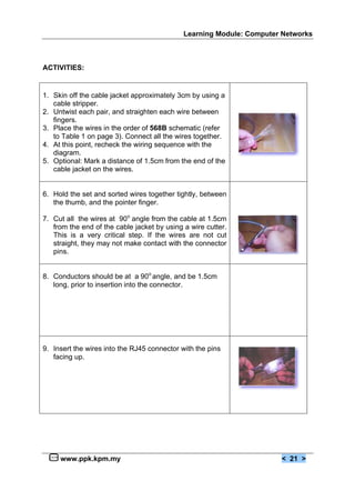 Learning Module: Computer Networks



ACTIVITIES:


1. Skin off the cable jacket approximately 3cm by using a
   cable stripper.
2. Untwist each pair, and straighten each wire between
   fingers.
3. Place the wires in the order of 568B schematic (refer
   to Table 1 on page 3). Connect all the wires together.
4. At this point, recheck the wiring sequence with the
   diagram.
5. Optional: Mark a distance of 1.5cm from the end of the
   cable jacket on the wires.


6. Hold the set and sorted wires together tightly, between
   the thumb, and the pointer finger.

7. Cut all the wires at 90o angle from the cable at 1.5cm
   from the end of the cable jacket by using a wire cutter.
   This is a very critical step. If the wires are not cut
   straight, they may not make contact with the connector
   pins.


8. Conductors should be at a 90o angle, and be 1.5cm
   long, prior to insertion into the connector.




9. Insert the wires into the RJ45 connector with the pins
   facing up.




     www.ppk.kpm.my                                                   < 21 >
 