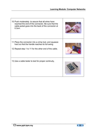 Learning Module: Computer Networks




10. Push moderately to assure that all wires have
    reached the end of the connector. Be sure that the
    cable jacket goes into the back of the connector at
    0.3cm.




11. Place the connector into a crimp tool, and squeeze
    hard so that the handle reaches its full swing.

12. Repeat step 1 to 11 for the other end of the cable.




13. Use a cable tester to test for proper continuity.




     www.ppk.kpm.my                                                     < 22 >
 