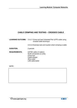 Learning Module: Computer Networks




         CABLE CRIMPING AND TESTING – CROSSED CABLE


LEARNING OUTCOME:    3.4.2.1 Crimp and test Untwisted Pair (UTP) cable using
                             crossed cable technique

                     3.4.2.2 Exercise care and caution when crimping a cable

DURATION:            2 periods

REQUIREMENTS:        CAT5E cable (3 meters)
                     RJ45 connectors (2 units)
                     Crimp tool
                     Cable stripper
                     Wire cutter
                     LAN cable tester


NOTE :




    www.ppk.kpm.my                                                  < 24 >
 