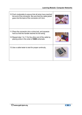 Learning Module: Computer Networks



10. Push moderately to assure that all wires have reached
    the end of the connector. Be sure that the cable jacket
    goes into the back of the connector at 0.3cm.




11. Place the connector into a crimp tool, and squeeze
    hard so that the handle reaches its full swing.

12. Repeat step 1 to 11 for the other end of the cable by
    placing wires in the order of 568B schematic.




13. Use a cable tester to test for proper continuity.




     www.ppk.kpm.my                                                     < 26 >
 