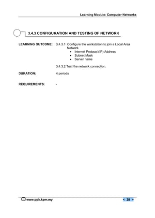 Learning Module: Computer Networks




    3.4.3 CONFIGURATION AND TESTING OF NETWORK

LEARNING OUTCOME:   3.4.3.1 Configure the workstation to join a Local Area
                            Network
                             € Internet Protocol (IP) Address
                             € Subnet Mask
                             € Server name

                    3.4.3.2 Test the network connection.

DURATION:           4 periods


REQUIREMENTS:       -




   www.ppk.kpm.my                                                   < 28 >
 