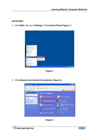 Learning Module: Computer Networks




ACTIVITIES:

1. Click Start, then go to Settings. Click Control Panel (Figure 1).




                                      Figure 1



2. Click Network and Internet Connections (Figure 2).




                                      Figure 2



     www.ppk.kpm.my                                                    < 29 >
 