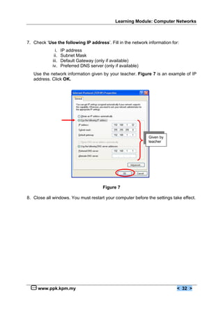 Learning Module: Computer Networks



7. Check ‘Use the following IP address’. Fill in the network information for:
               i.   IP address
              ii.   Subnet Mask
             iii.   Default Gateway (only if available)
             iv.    Preferred DNS server (only if available)
   Use the network information given by your teacher. Figure 7 is an example of IP
   address. Click OK.




                                                               Given by
                                                               teacher




                                         Figure 7

8. Close all windows. You must restart your computer before the settings take effect.




     www.ppk.kpm.my                                                         < 32 >
 