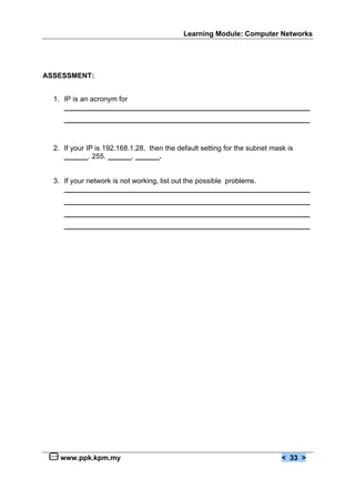 Learning Module: Computer Networks




ASSESSMENT:


  1. IP is an acronym for
     ______________________________________________________________
     ______________________________________________________________



  2. If your IP is 192.168.1.28, then the default setting for the subnet mask is
     ______. 255. ______. ______.


  3. If your network is not working, list out the possible problems.
     ______________________________________________________________
     ______________________________________________________________
     ______________________________________________________________
     ______________________________________________________________




    www.ppk.kpm.my                                                          < 33 >
 