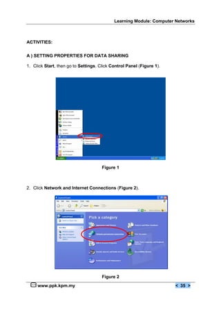 Learning Module: Computer Networks



ACTIVITIES:


A ) SETTING PROPERTIES FOR DATA SHARING

1. Click Start, then go to Settings. Click Control Panel (Figure 1).




                                      Figure 1



2. Click Network and Internet Connections (Figure 2).




                                      Figure 2

     www.ppk.kpm.my                                                    < 35 >
 