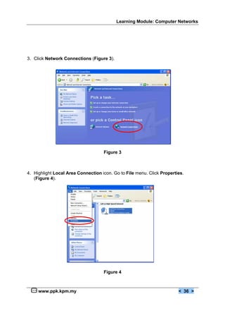 Learning Module: Computer Networks




3. Click Network Connections (Figure 3).




                                    Figure 3



4. Highlight Local Area Connection icon. Go to File menu. Click Properties.
   (Figure 4).




                                    Figure 4



     www.ppk.kpm.my                                                     < 36 >
 