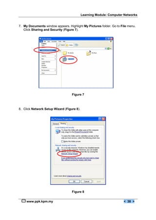 Learning Module: Computer Networks


7. My Documents window appears. Highlight My Pictures folder. Go to File menu.
   Click Sharing and Security (Figure 7).




                                   Figure 7



8. Click Network Setup Wizard (Figure 8).




                                   Figure 8


     www.ppk.kpm.my                                                   < 38 >
 