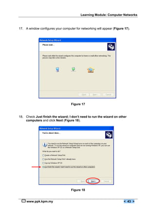 Learning Module: Computer Networks



17. A window configures your computer for networking will appear (Figure 17).




                                    Figure 17



18. Check Just finish the wizard; I don’t need to run the wizard on other
    computers and click Next (Figure 18).




                                    Figure 18


     www.ppk.kpm.my                                                     < 43 >
 