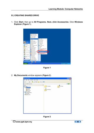 Learning Module: Computer Networks


B ) CREATING SHARED DRIVE


1. Click Start, then go to All Programs. Next, click Accessories. Click Windows
   Explorer (Figure 1).




                                   Figure 1



2. My Documents window appears (Figure 2).




                                   Figure 2

     www.ppk.kpm.my                                                  < 45 >
 