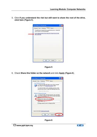 Learning Module: Computer Networks



5. Click If you understand the risk but still want to share the root of the drive,
   click here (Figure 5).




                                    Figure 5


6. Check Share this folder on the network and click Apply (Figure 6).




                                    Figure 6

     www.ppk.kpm.my                                                     < 47 >
 