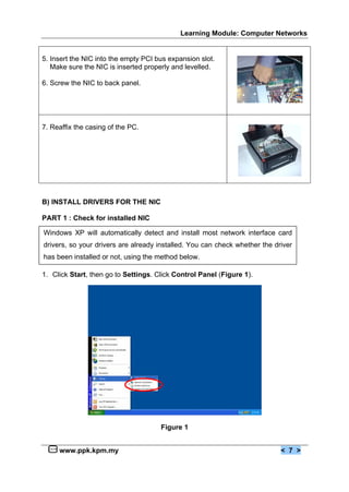 Learning Module: Computer Networks


5. Insert the NIC into the empty PCI bus expansion slot.
   Make sure the NIC is inserted properly and levelled.

6. Screw the NIC to back panel.




7. Reaffix the casing of the PC.




B) INSTALL DRIVERS FOR THE NIC

PART 1 : Check for installed NIC

Windows XP will automatically detect and install most network interface card
drivers, so your drivers are already installed. You can check whether the driver
has been installed or not, using the method below.

1. Click Start, then go to Settings. Click Control Panel (Figure 1).




                                      Figure 1


     www.ppk.kpm.my                                                         < 7 >
 