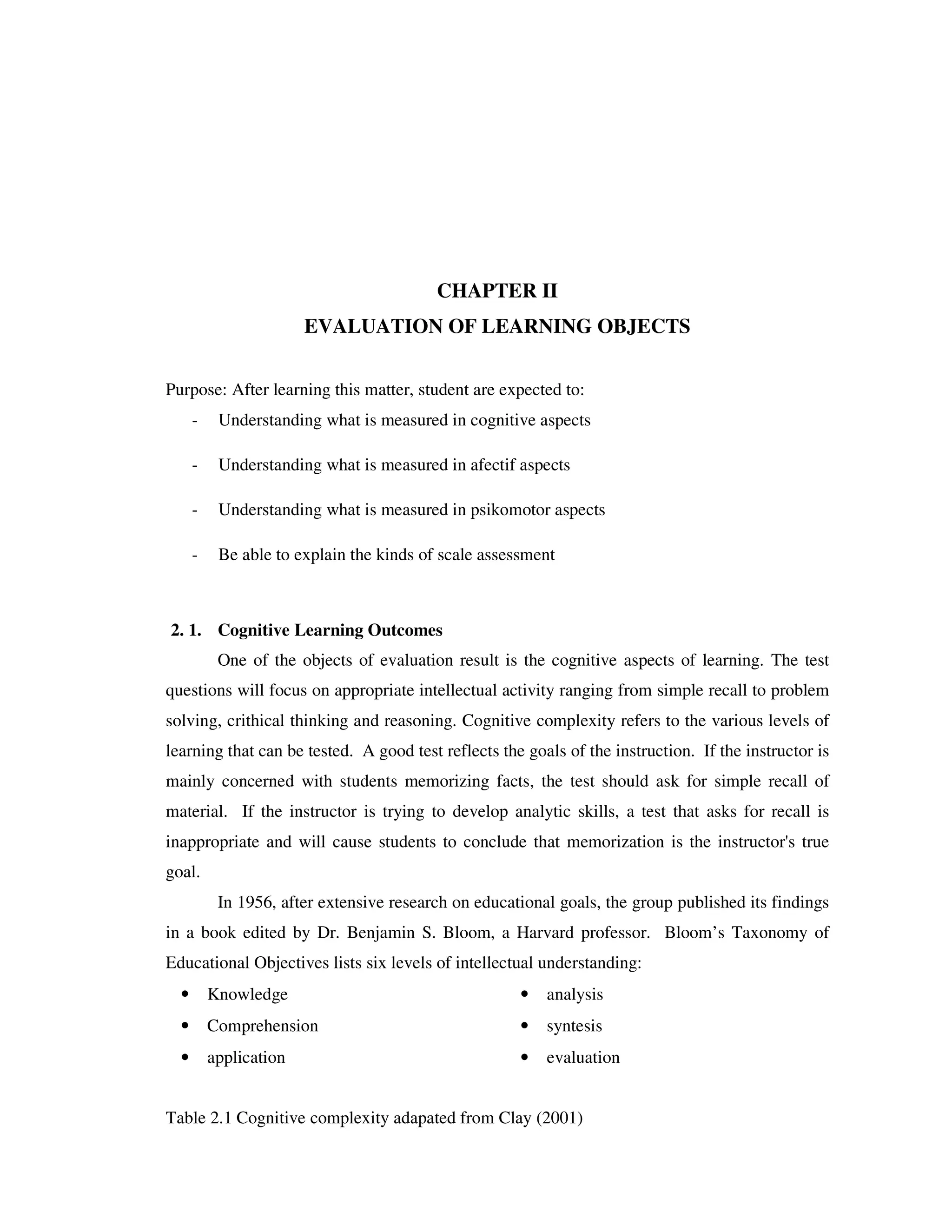 CHAPTER II 
EVALUATION OF LEARNING OBJECTS 
Purpose: After learning this matter, student are expected to: 
- Understanding what is measured in cognitive aspects 
- Understanding what is measured in afectif aspects 
- Understanding what is measured in psikomotor aspects 
- Be able to explain the kinds of scale assessment 
2. 1. Cognitive Learning Outcomes 
One of the objects of evaluation result is the cognitive aspects of learning. The test 
questions will focus on appropriate intellectual activity ranging from simple recall to problem 
solving, crithical thinking and reasoning. Cognitive complexity refers to the various levels of 
learning that can be tested. A good test reflects the goals of the instruction. If the instructor is 
mainly concerned with students memorizing facts, the test should ask for simple recall of 
material. If the instructor is trying to develop analytic skills, a test that asks for recall is 
inappropriate and will cause students to conclude that memorization is the instructor's true 
goal. 
In 1956, after extensive research on educational goals, the group published its findings 
in a book edited by Dr. Benjamin S. Bloom, a Harvard professor. Bloom’s Taxonomy of 
Educational Objectives lists six levels of intellectual understanding: 
• Knowledge • analysis 
• Comprehension • syntesis 
• application • evaluation 
Table 2.1 Cognitive complexity adapated from Clay (2001) 
 