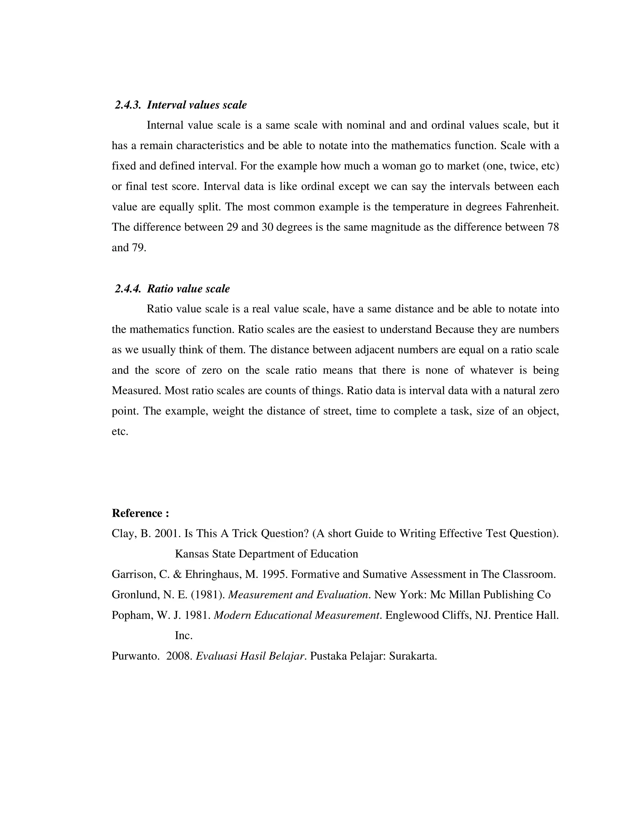 2.4.3. Interval values scale 
Internal value scale is a same scale with nominal and and ordinal values scale, but it 
has a remain characteristics and be able to notate into the mathematics function. Scale with a 
fixed and defined interval. For the example how much a woman go to market (one, twice, etc) 
or final test score. Interval data is like ordinal except we can say the intervals between each 
value are equally split. The most common example is the temperature in degrees Fahrenheit. 
The difference between 29 and 30 degrees is the same magnitude as the difference between 78 
and 79. 
2.4.4. Ratio value scale 
Ratio value scale is a real value scale, have a same distance and be able to notate into 
the mathematics function. Ratio scales are the easiest to understand Because they are numbers 
as we usually think of them. The distance between adjacent numbers are equal on a ratio scale 
and the score of zero on the scale ratio means that there is none of whatever is being 
Measured. Most ratio scales are counts of things. Ratio data is interval data with a natural zero 
point. The example, weight the distance of street, time to complete a task, size of an object, 
etc. 
Reference : 
Clay, B. 2001. Is This A Trick Question? (A short Guide to Writing Effective Test Question). 
Kansas State Department of Education 
Garrison, C. & Ehringhaus, M. 1995. Formative and Sumative Assessment in The Classroom. 
Gronlund, N. E. (1981). Measurement and Evaluation. New York: Mc Millan Publishing Co 
Popham, W. J. 1981. Modern Educational Measurement. Englewood Cliffs, NJ. Prentice Hall. 
Inc. 
Purwanto. 2008. Evaluasi Hasil Belajar. Pustaka Pelajar: Surakarta. 
 