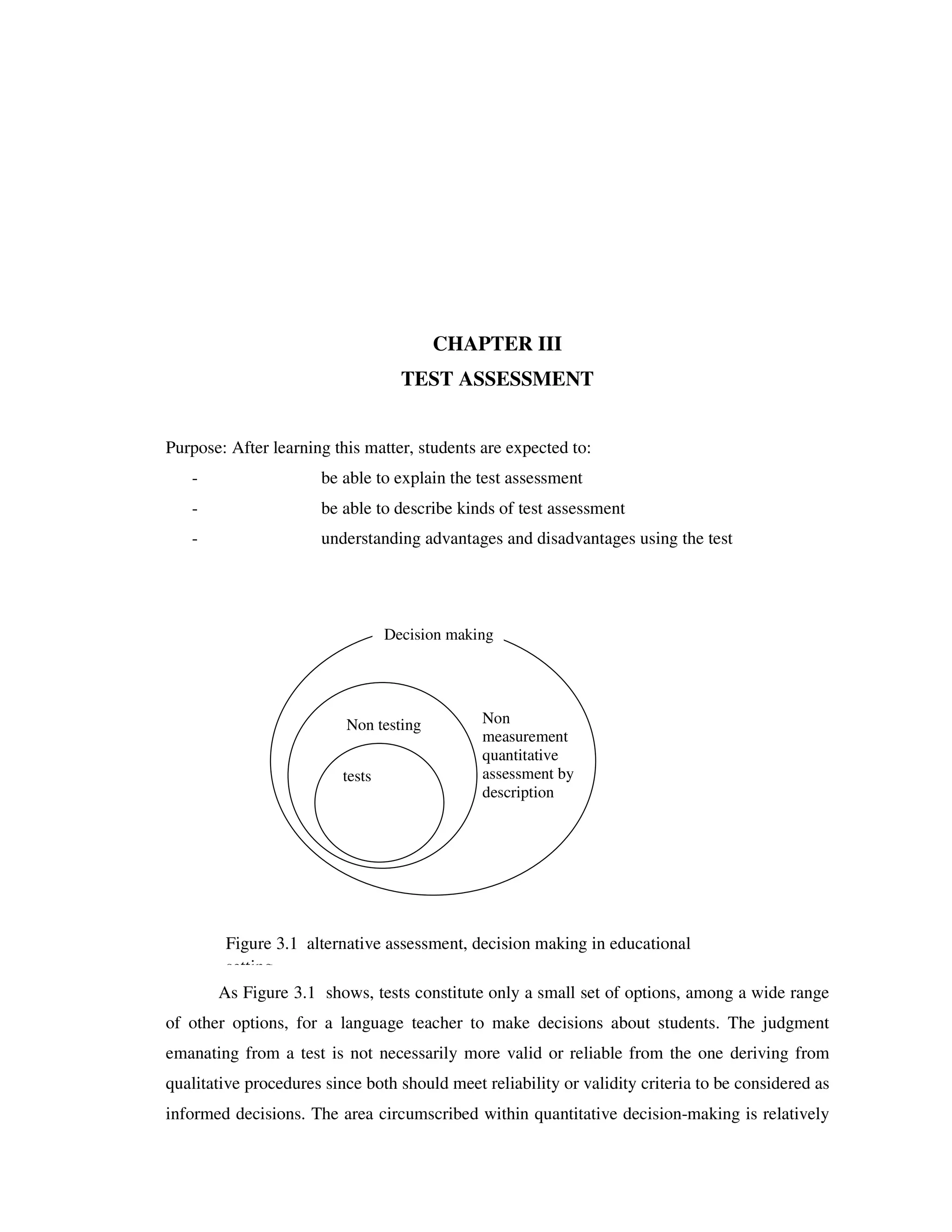 CHAPTER III 
TEST ASSESSMENT 
Purpose: After learning this matter, students are expected to: 
- be able to explain the test assessment 
- be able to describe kinds of test assessment 
- understanding advantages and disadvantages using the test 
Decision making 
Non testing Non 
tests 
measurement 
quantitative 
assessment by 
description 
Figure 3.1 alternative assessment, decision making in educational 
setting 
As Figure 3.1 shows, tests constitute only a small set of options, among a wide range 
of other options, for a language teacher to make decisions about students. The judgment 
emanating from a test is not necessarily more valid or reliable from the one deriving from 
qualitative procedures since both should meet reliability or validity criteria to be considered as 
informed decisions. The area circumscribed within quantitative decision-making is relatively 
 