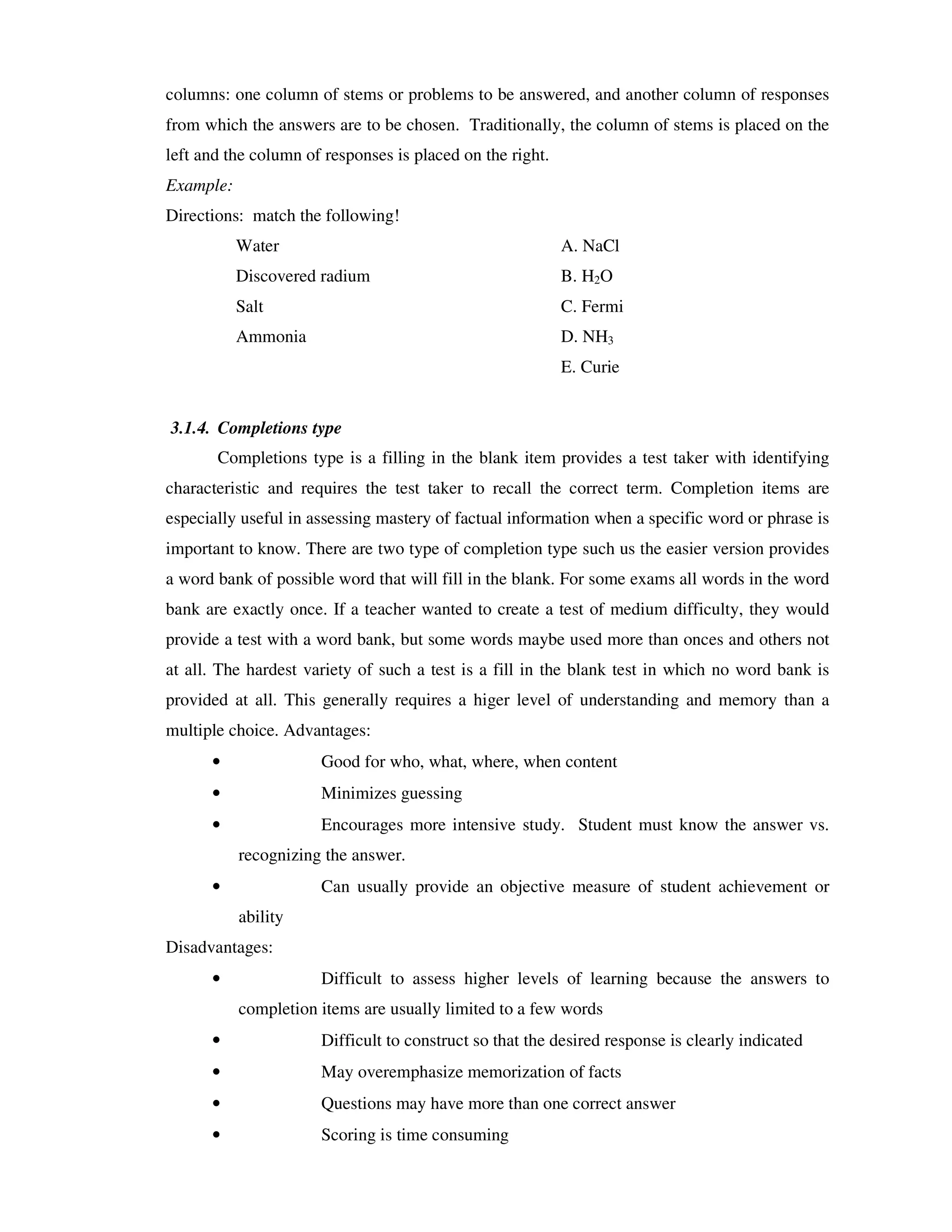 columns: one column of stems or problems to be answered, and another column of responses 
from which the answers are to be chosen. Traditionally, the column of stems is placed on the 
left and the column of responses is placed on the right. 
Example: 
Directions: match the following! 
Water A. NaCl 
Discovered radium B. H2O 
Salt C. Fermi 
Ammonia D. NH3 
E. Curie 
3.1.4. Completions type 
Completions type is a filling in the blank item provides a test taker with identifying 
characteristic and requires the test taker to recall the correct term. Completion items are 
especially useful in assessing mastery of factual information when a specific word or phrase is 
important to know. There are two type of completion type such us the easier version provides 
a word bank of possible word that will fill in the blank. For some exams all words in the word 
bank are exactly once. If a teacher wanted to create a test of medium difficulty, they would 
provide a test with a word bank, but some words maybe used more than onces and others not 
at all. The hardest variety of such a test is a fill in the blank test in which no word bank is 
provided at all. This generally requires a higer level of understanding and memory than a 
multiple choice. Advantages: 
• Good for who, what, where, when content 
• Minimizes guessing 
• Encourages more intensive study. Student must know the answer vs. 
recognizing the answer. 
• Can usually provide an objective measure of student achievement or 
ability 
Disadvantages: 
• Difficult to assess higher levels of learning because the answers to 
completion items are usually limited to a few words 
• Difficult to construct so that the desired response is clearly indicated 
• May overemphasize memorization of facts 
• Questions may have more than one correct answer 
• Scoring is time consuming 
 