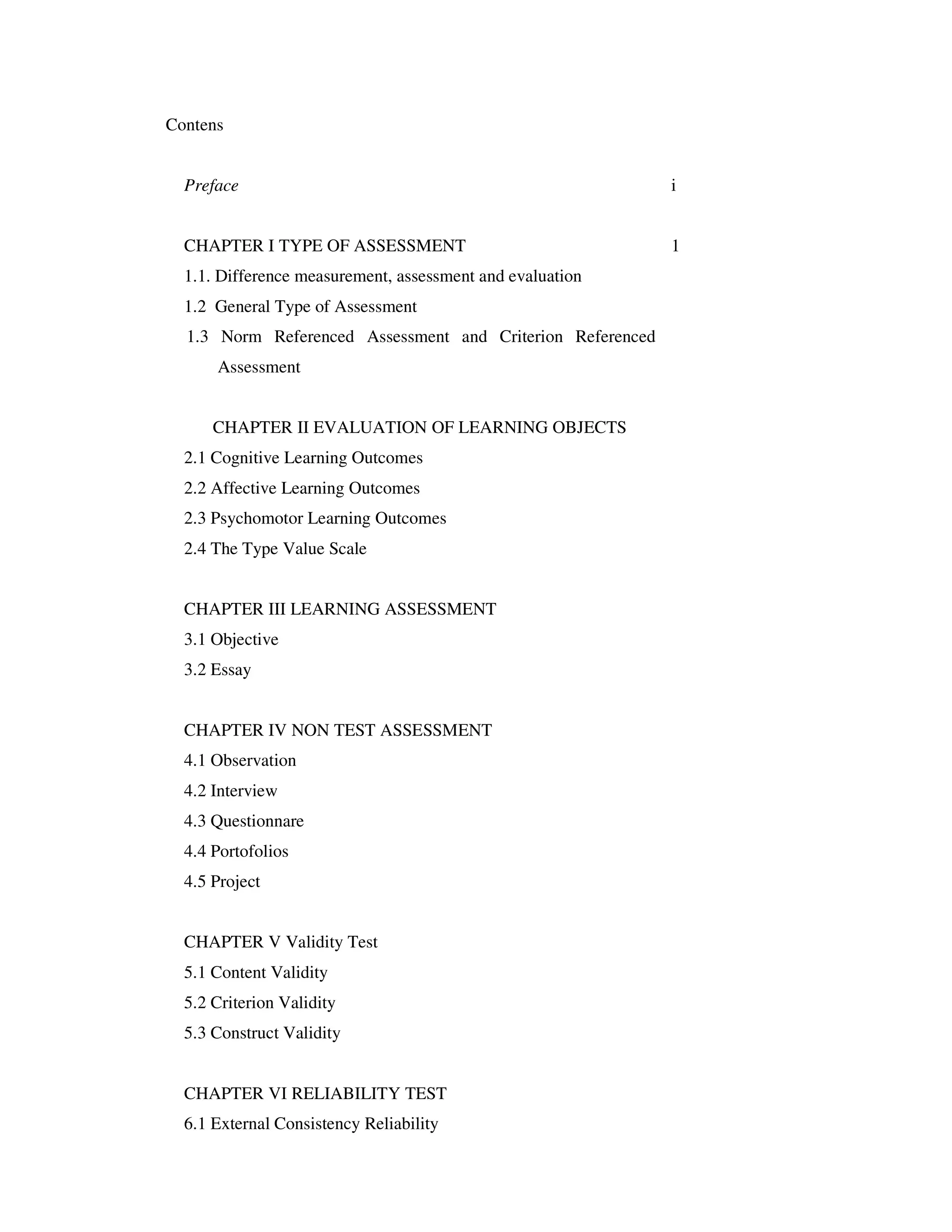 Contens 
Preface i 
CHAPTER I TYPE OF ASSESSMENT 1 
1.1. Difference measurement, assessment and evaluation 
1.2 General Type of Assessment 
1.3 Norm Referenced Assessment and Criterion Referenced 
Assessment 
CHAPTER II EVALUATION OF LEARNING OBJECTS 
2.1 Cognitive Learning Outcomes 
2.2 Affective Learning Outcomes 
2.3 Psychomotor Learning Outcomes 
2.4 The Type Value Scale 
CHAPTER III LEARNING ASSESSMENT 
3.1 Objective 
3.2 Essay 
CHAPTER IV NON TEST ASSESSMENT 
4.1 Observation 
4.2 Interview 
4.3 Questionnare 
4.4 Portofolios 
4.5 Project 
CHAPTER V Validity Test 
5.1 Content Validity 
5.2 Criterion Validity 
5.3 Construct Validity 
CHAPTER VI RELIABILITY TEST 
6.1 External Consistency Reliability 
 