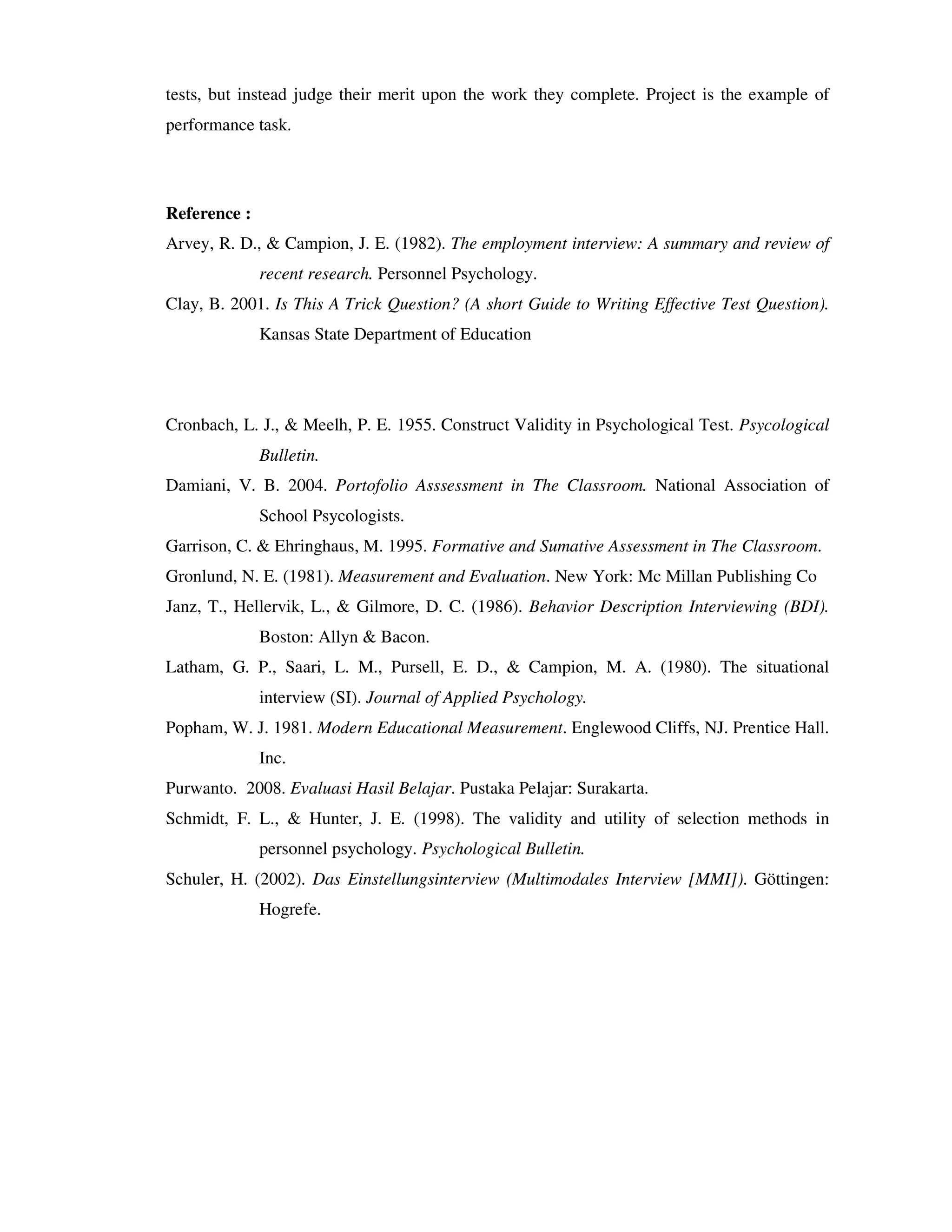 tests, but instead judge their merit upon the work they complete. Project is the example of 
performance task. 
Reference : 
Arvey, R. D., & Campion, J. E. (1982). The employment interview: A summary and review of 
recent research. Personnel Psychology. 
Clay, B. 2001. Is This A Trick Question? (A short Guide to Writing Effective Test Question). 
Kansas State Department of Education 
Cronbach, L. J., & Meelh, P. E. 1955. Construct Validity in Psychological Test. Psycological 
Bulletin. 
Damiani, V. B. 2004. Portofolio Asssessment in The Classroom. National Association of 
School Psycologists. 
Garrison, C. & Ehringhaus, M. 1995. Formative and Sumative Assessment in The Classroom. 
Gronlund, N. E. (1981). Measurement and Evaluation. New York: Mc Millan Publishing Co 
Janz, T., Hellervik, L., & Gilmore, D. C. (1986). Behavior Description Interviewing (BDI). 
Boston: Allyn & Bacon. 
Latham, G. P., Saari, L. M., Pursell, E. D., & Campion, M. A. (1980). The situational 
interview (SI). Journal of Applied Psychology. 
Popham, W. J. 1981. Modern Educational Measurement. Englewood Cliffs, NJ. Prentice Hall. 
Inc. 
Purwanto. 2008. Evaluasi Hasil Belajar. Pustaka Pelajar: Surakarta. 
Schmidt, F. L., & Hunter, J. E. (1998). The validity and utility of selection methods in 
personnel psychology. Psychological Bulletin. 
Schuler, H. (2002). Das Einstellungsinterview (Multimodales Interview [MMI]). Göttingen: 
Hogrefe. 
 