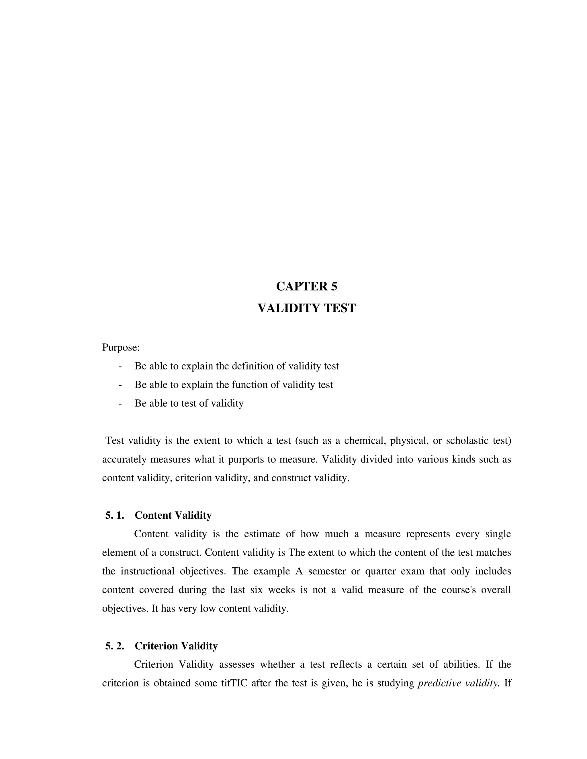 CAPTER 5 
VALIDITY TEST 
Purpose: 
- Be able to explain the definition of validity test 
- Be able to explain the function of validity test 
- Be able to test of validity 
Test validity is the extent to which a test (such as a chemical, physical, or scholastic test) 
accurately measures what it purports to measure. Validity divided into various kinds such as 
content validity, criterion validity, and construct validity. 
5. 1. Content Validity 
Content validity is the estimate of how much a measure represents every single 
element of a construct. Content validity is The extent to which the content of the test matches 
the instructional objectives. The example A semester or quarter exam that only includes 
content covered during the last six weeks is not a valid measure of the course's overall 
objectives. It has very low content validity. 
5. 2. Criterion Validity 
Criterion Validity assesses whether a test reflects a certain set of abilities. If the 
criterion is obtained some titTIC after the test is given, he is studying predictive validity. If 
 