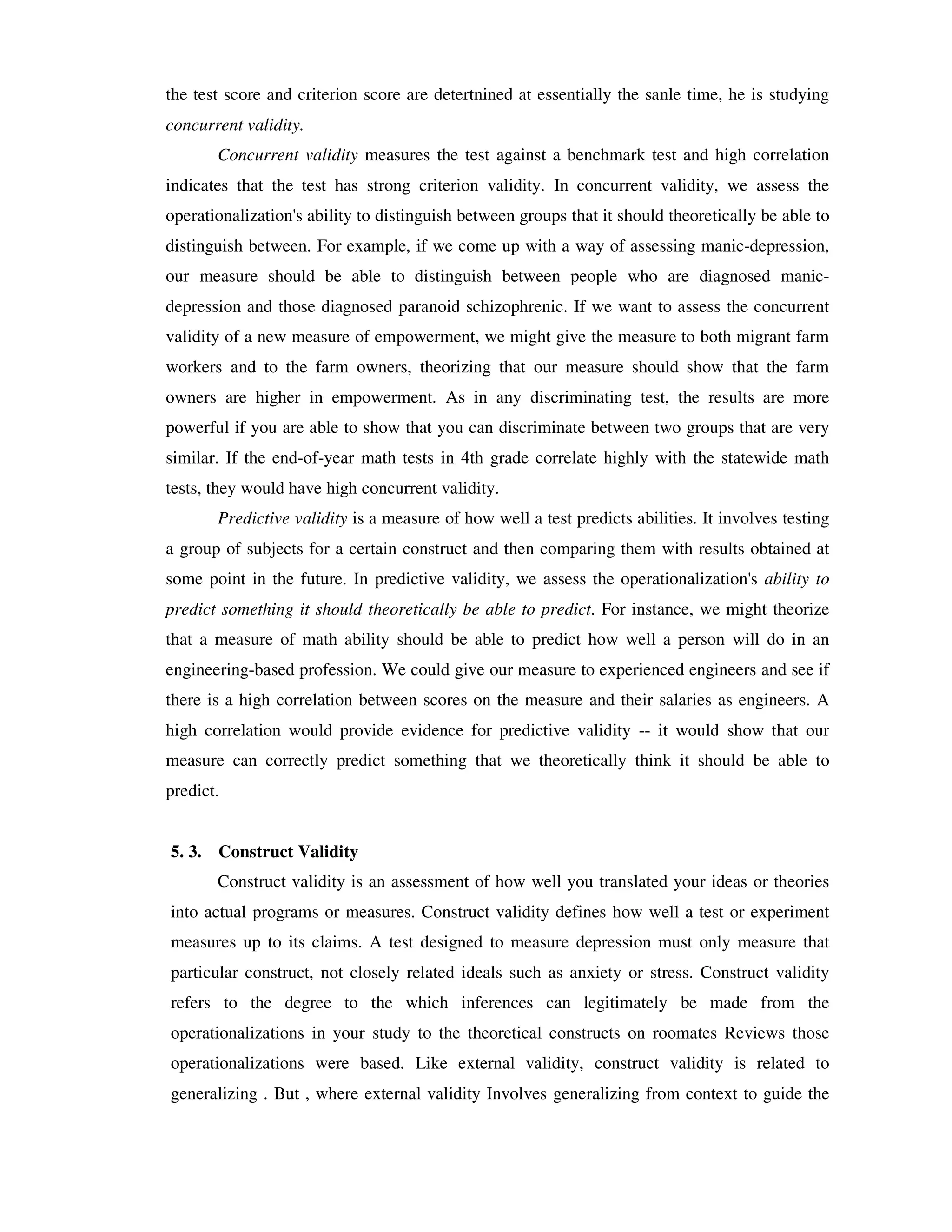the test score and criterion score are detertnined at essentially the sanle time, he is studying 
concurrent validity. 
Concurrent validity measures the test against a benchmark test and high correlation 
indicates that the test has strong criterion validity. In concurrent validity, we assess the 
operationalization's ability to distinguish between groups that it should theoretically be able to 
distinguish between. For example, if we come up with a way of assessing manic-depression, 
our measure should be able to distinguish between people who are diagnosed manic-depression 
and those diagnosed paranoid schizophrenic. If we want to assess the concurrent 
validity of a new measure of empowerment, we might give the measure to both migrant farm 
workers and to the farm owners, theorizing that our measure should show that the farm 
owners are higher in empowerment. As in any discriminating test, the results are more 
powerful if you are able to show that you can discriminate between two groups that are very 
similar. If the end-of-year math tests in 4th grade correlate highly with the statewide math 
tests, they would have high concurrent validity. 
Predictive validity is a measure of how well a test predicts abilities. It involves testing 
a group of subjects for a certain construct and then comparing them with results obtained at 
some point in the future. In predictive validity, we assess the operationalization's ability to 
predict something it should theoretically be able to predict. For instance, we might theorize 
that a measure of math ability should be able to predict how well a person will do in an 
engineering-based profession. We could give our measure to experienced engineers and see if 
there is a high correlation between scores on the measure and their salaries as engineers. A 
high correlation would provide evidence for predictive validity -- it would show that our 
measure can correctly predict something that we theoretically think it should be able to 
predict. 
5. 3. Construct Validity 
Construct validity is an assessment of how well you translated your ideas or theories 
into actual programs or measures. Construct validity defines how well a test or experiment 
measures up to its claims. A test designed to measure depression must only measure that 
particular construct, not closely related ideals such as anxiety or stress. Construct validity 
refers to the degree to the which inferences can legitimately be made from the 
operationalizations in your study to the theoretical constructs on roomates Reviews those 
operationalizations were based. Like external validity, construct validity is related to 
generalizing . But , where external validity Involves generalizing from context to guide the 
 