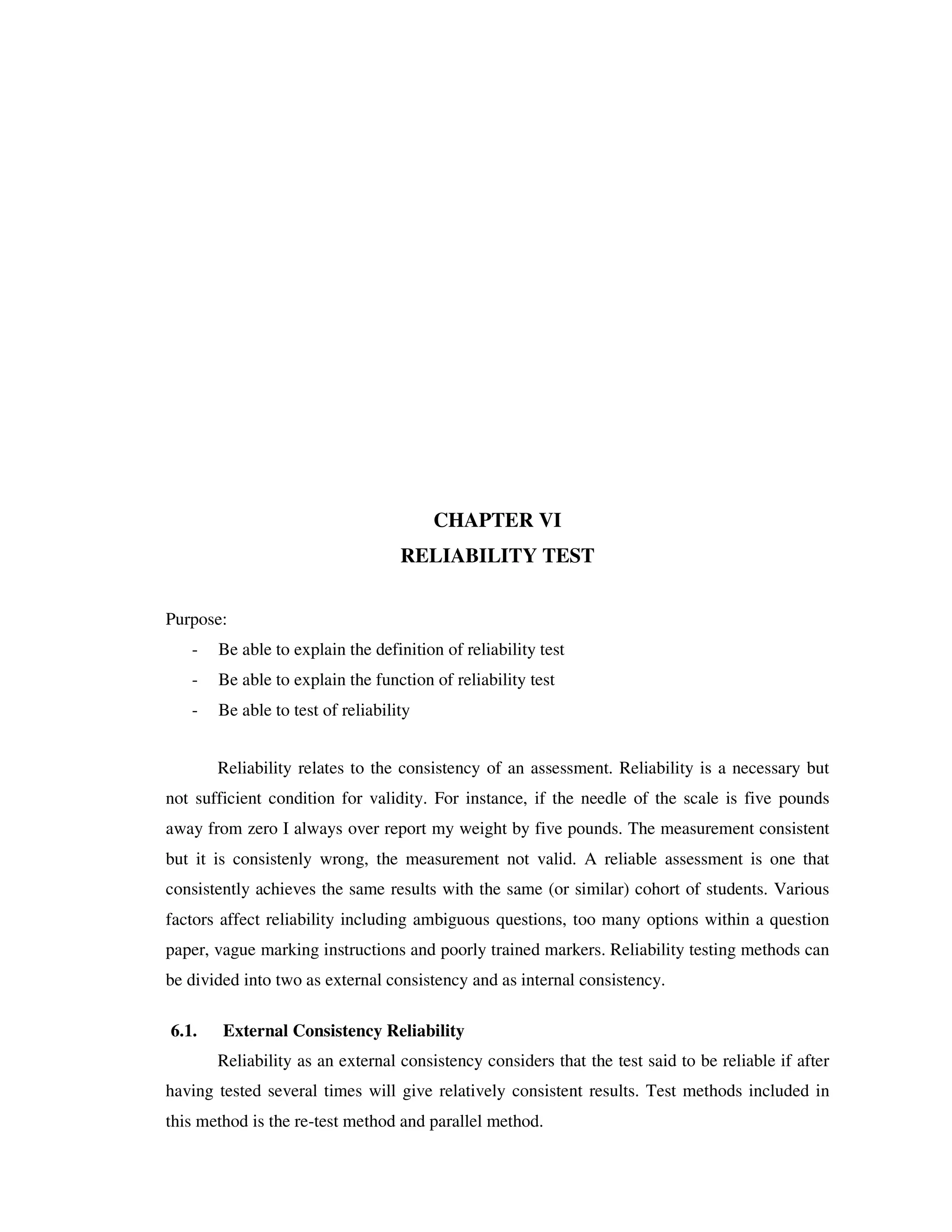 CHAPTER VI 
RELIABILITY TEST 
Purpose: 
- Be able to explain the definition of reliability test 
- Be able to explain the function of reliability test 
- Be able to test of reliability 
Reliability relates to the consistency of an assessment. Reliability is a necessary but 
not sufficient condition for validity. For instance, if the needle of the scale is five pounds 
away from zero I always over report my weight by five pounds. The measurement consistent 
but it is consistenly wrong, the measurement not valid. A reliable assessment is one that 
consistently achieves the same results with the same (or similar) cohort of students. Various 
factors affect reliability including ambiguous questions, too many options within a question 
paper, vague marking instructions and poorly trained markers. Reliability testing methods can 
be divided into two as external consistency and as internal consistency. 
6.1. External Consistency Reliability 
Reliability as an external consistency considers that the test said to be reliable if after 
having tested several times will give relatively consistent results. Test methods included in 
this method is the re-test method and parallel method. 
 