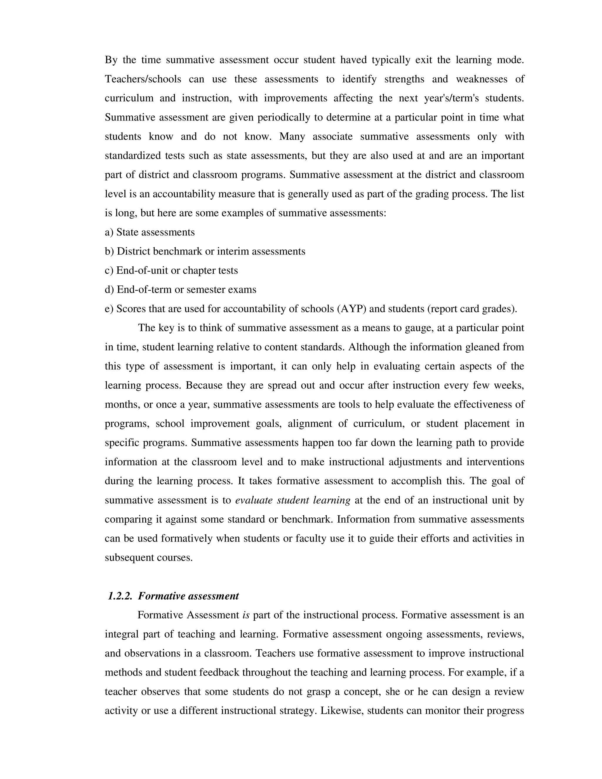 By the time summative assessment occur student haved typically exit the learning mode. 
Teachers/schools can use these assessments to identify strengths and weaknesses of 
curriculum and instruction, with improvements affecting the next year's/term's students. 
Summative assessment are given periodically to determine at a particular point in time what 
students know and do not know. Many associate summative assessments only with 
standardized tests such as state assessments, but they are also used at and are an important 
part of district and classroom programs. Summative assessment at the district and classroom 
level is an accountability measure that is generally used as part of the grading process. The list 
is long, but here are some examples of summative assessments: 
a) State assessments 
b) District benchmark or interim assessments 
c) End-of-unit or chapter tests 
d) End-of-term or semester exams 
e) Scores that are used for accountability of schools (AYP) and students (report card grades). 
The key is to think of summative assessment as a means to gauge, at a particular point 
in time, student learning relative to content standards. Although the information gleaned from 
this type of assessment is important, it can only help in evaluating certain aspects of the 
learning process. Because they are spread out and occur after instruction every few weeks, 
months, or once a year, summative assessments are tools to help evaluate the effectiveness of 
programs, school improvement goals, alignment of curriculum, or student placement in 
specific programs. Summative assessments happen too far down the learning path to provide 
information at the classroom level and to make instructional adjustments and interventions 
during the learning process. It takes formative assessment to accomplish this. The goal of 
summative assessment is to evaluate student learning at the end of an instructional unit by 
comparing it against some standard or benchmark. Information from summative assessments 
can be used formatively when students or faculty use it to guide their efforts and activities in 
subsequent courses. 
1.2.2. Formative assessment 
Formative Assessment is part of the instructional process. Formative assessment is an 
integral part of teaching and learning. Formative assessment ongoing assessments, reviews, 
and observations in a classroom. Teachers use formative assessment to improve instructional 
methods and student feedback throughout the teaching and learning process. For example, if a 
teacher observes that some students do not grasp a concept, she or he can design a review 
activity or use a different instructional strategy. Likewise, students can monitor their progress 
 
