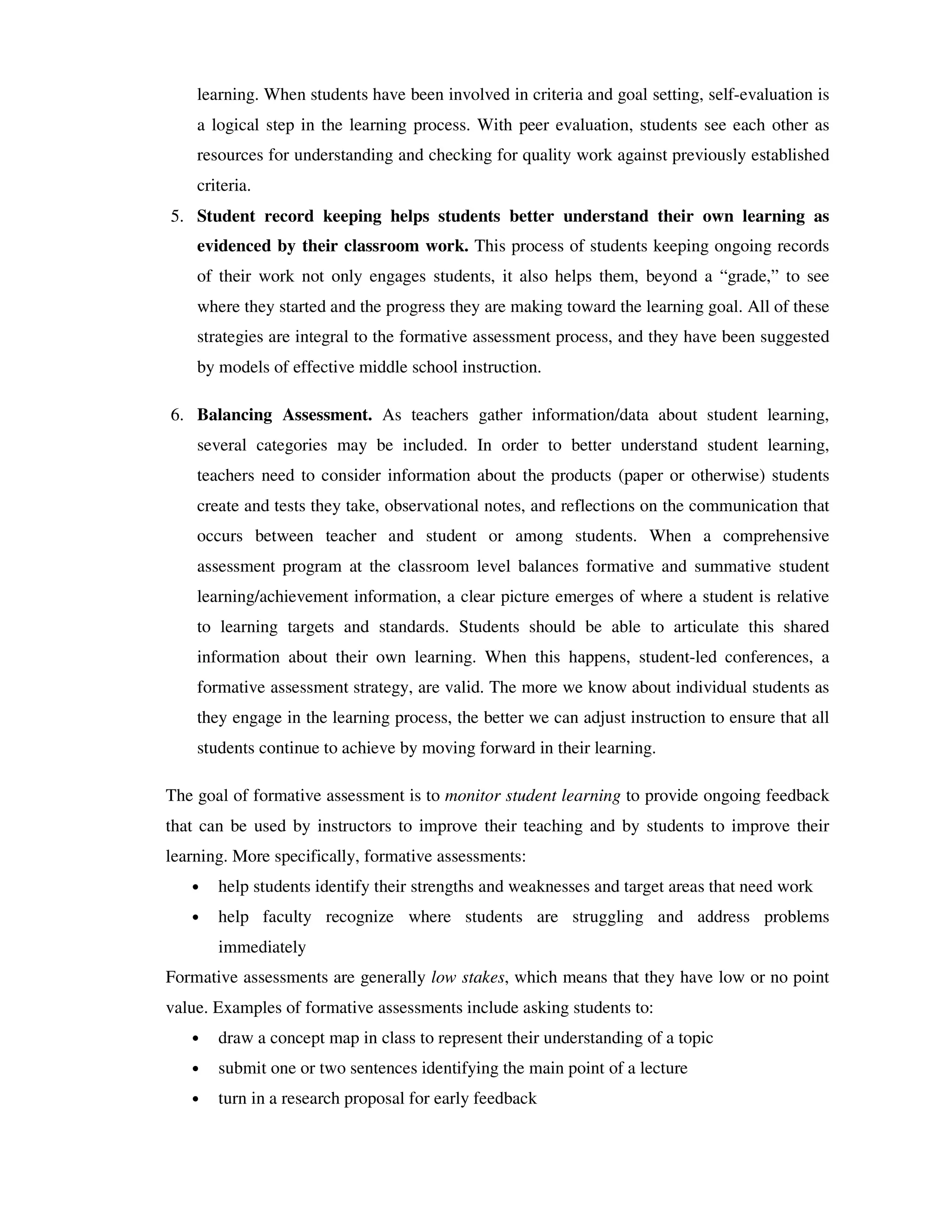 learning. When students have been involved in criteria and goal setting, self-evaluation is 
a logical step in the learning process. With peer evaluation, students see each other as 
resources for understanding and checking for quality work against previously established 
criteria. 
5. Student record keeping helps students better understand their own learning as 
evidenced by their classroom work. This process of students keeping ongoing records 
of their work not only engages students, it also helps them, beyond a “grade,” to see 
where they started and the progress they are making toward the learning goal. All of these 
strategies are integral to the formative assessment process, and they have been suggested 
by models of effective middle school instruction. 
6. Balancing Assessment. As teachers gather information/data about student learning, 
several categories may be included. In order to better understand student learning, 
teachers need to consider information about the products (paper or otherwise) students 
create and tests they take, observational notes, and reflections on the communication that 
occurs between teacher and student or among students. When a comprehensive 
assessment program at the classroom level balances formative and summative student 
learning/achievement information, a clear picture emerges of where a student is relative 
to learning targets and standards. Students should be able to articulate this shared 
information about their own learning. When this happens, student-led conferences, a 
formative assessment strategy, are valid. The more we know about individual students as 
they engage in the learning process, the better we can adjust instruction to ensure that all 
students continue to achieve by moving forward in their learning. 
The goal of formative assessment is to monitor student learning to provide ongoing feedback 
that can be used by instructors to improve their teaching and by students to improve their 
learning. More specifically, formative assessments: 
• help students identify their strengths and weaknesses and target areas that need work 
• help faculty recognize where students are struggling and address problems 
immediately 
Formative assessments are generally low stakes, which means that they have low or no point 
value. Examples of formative assessments include asking students to: 
• draw a concept map in class to represent their understanding of a topic 
• submit one or two sentences identifying the main point of a lecture 
• turn in a research proposal for early feedback 
 