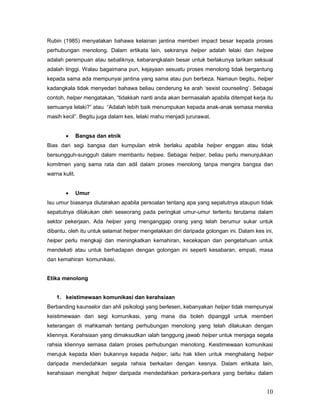 Rubin (1985) menyatakan bahawa kelainan jantina memberi impact besar kepada proses
perhubungan menolong. Dalam ertikata lain, sekiranya helper adalah lelaki dan helpee
adalah perempuan atau sebaliknya, kebarangkalain besar untuk berlakunya tarikan seksual
adalah tinggi. Walau bagaimana pun, kejayaan sesuatu proses menolong tidak bergantung
kepada sama ada mempunyai jantina yang sama atau pun berbeza. Namaun begitu, helper
kadangkala tidak menyedari bahawa beliau cenderung ke arah „sexist counseling‟. Sebagai
contoh, helper mengatakan, “tidakkah nanti anda akan bermasalah apabila ditempat kerja itu
semuanya lelaki?” atau “Adalah lebih baik menumpukan kepada anak-anak semasa mereka
masih kecil”. Begitu juga dalam kes, lelaki mahu menjadi jururawat.


Bangsa dan etnik

Bias dari segi bangsa dan kumpulan etnik berlaku apabila helper enggan atau tidak
bersungguh-sungguh dalam membantu helpee. Sebagai helper, beliau perlu menunjukkan
komitmen yang sama rata dan adil dalam proses menolong tanpa mengira bangsa dan
warna kulit.


Umur

Isu umur biasanya diutarakan apabila persoalan tentang apa yang sepatutnya ataupun tidak
sepatutnya dilakukan oleh seseorang pada peringkat umur-umur tertentu terutama dalam
sektor pekerjaan. Ada helper yang menganggap orang yang telah berumur sukar untuk
dibantu, oleh itu untuk selamat helper mengelakkan diri daripada golongan ini. Dalam kes ini,
helper perlu mengkaji dan meningkatkan kemahiran, kecekapan dan pengetahuan untuk
mendekati atau untuk berhadapan dengan golongan ini seperti kesabaran, empati, masa
dan kemahiran komunikasi.

Etika menolong

1. keistimewaan komunikasi dan kerahsiaan
Berbanding kaunselor dan ahli psikologi yang berlesen, kebanyakan helper tidak mempunyai
keistimewaan dari segi komunikasi, yang mana dia boleh dipanggil untuk memberi
keterangan di mahkamah tentang perhubungan menolong yang telah dilakukan dengan
kliennya. Kerahsiaan yang dimaksudkan ialah tanggung jawab helper untuk menjaga segala
rahsia kliennya semasa dalam proses perhubungan menolong. Keistimewaan komunikasi
merujuk kepada klien bukannya kepada helper, iaitu hak klien untuk menghalang helper
daripada mendedahkan segala rahsia berkaitan dengan kesnya. Dalam ertikata lain,
kerahsiaan mengikat helper daripada mendedahkan perkara-perkara yang berlaku dalam

10

 