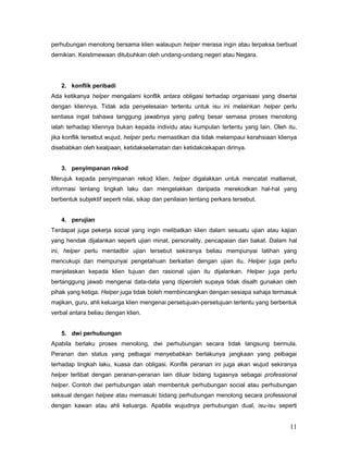 perhubungan menolong bersama klien walaupun helper merasa ingin atau terpaksa berbuat
demikian. Keistimewaan ditubuhkan oleh undang-undang negeri atau Negara.

2. konflik peribadi
Ada ketikanya helper mengalami konflik antara obligasi terhadap organisasi yang disertai
dengan kliennya. Tidak ada penyelesaian tertentu untuk isu ini melainkan helper perlu
sentiasa ingat bahawa tanggung jawabnya yang paling besar semasa proses menolong
ialah terhadap kliennya bukan kepada individu atau kumpulan tertentu yang lain. Oleh itu,
jika konflik tersebut wujud, helper perlu memastikan dia tidak melampaui kerahsiaan klienya
disebabkan oleh kealpaan, ketidakselamatan dan ketidakcekapan dirinya.

3. penyimpanan rekod
Merujuk kepada penyimpanan rekod klien, helper digalakkan untuk mencatat matlamat,
informasi tentang tingkah laku dan mengelakkan daripada merekodkan hal-hal yang
berbentuk subjektif seperti nilai, sikap dan penilaian tentang perkara tersebut.

4. perujian
Terdapat juga pekerja social yang ingin melibatkan klien dalam sesuatu ujian atau kajian
yang hendak dijalankan seperti ujian minat, personality, pencapaian dan bakat. Dalam hal
ini, helper perlu mentadbir ujian tersebut sekiranya beliau mempunyai latihan yang
mencukupi dan mempunyai pengetahuan berkaitan dengan ujian itu. Helper juga perlu
menjelaskan kepada klien tujuan dan rasional ujian itu dijalankan. Helper juga perlu
bertanggung jawab mengenai data-data yang diperoleh supaya tidak disalh gunakan oleh
pihak yang ketiga. Helper juga tidak boleh membincangkan dengan sesiapa sahaja termasuk
majikan, guru, ahli keluarga klien mengenai persetujuan-persetujuan tertentu yang berbentuk
verbal antara beliau dengan klien.

5. dwi perhubungan
Apabila berlaku proses menolong, dwi perhubungan secara tidak langsung bermula.
Peranan dan status yang pelbagai menyebabkan berlakunya jangkaan yang pelbagai
terhadap tingkah laku, kuasa dan obligasi. Konflik peranan ini juga akan wujud sekiranya
helper terlibat dengan peranan-peranan lain diluar bidang tugasnya sebagai professional
helper. Contoh dwi perhubungan ialah membentuk perhubungan social atau perhubungan
seksual dengan helpee atau memasuki bidang perhubungan menolong secara professional
dengan kawan atau ahli keluarga. Apabila wujudnya perhubungan dual, isu-isu seperti

11

 