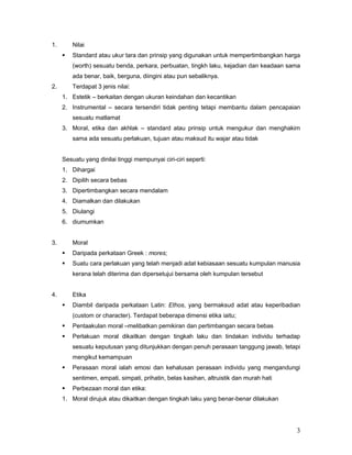 1.

Nilai


Standard atau ukur tara dan prinsip yang digunakan untuk mempertimbangkan harga
(worth) sesuatu benda, perkara, perbuatan, tingkh laku, kejadian dan keadaan sama
ada benar, baik, berguna, diingini atau pun sebaliknya.

2.

Terdapat 3 jenis nilai:
1. Estetik – berkaitan dengan ukuran keindahan dan kecantikan
2. Instrumental – secara tersendiri tidak penting tetapi membantu dalam pencapaian
sesuatu matlamat
3. Moral, etika dan akhlak – standard atau prinsip untuk mengukur dan menghakim
sama ada sesuatu perlakuan, tujuan atau maksud itu wajar atau tidak

Sesuatu yang dinilai tinggi mempunyai ciri-ciri seperti:
1. Dihargai
2. Dipilih secara bebas
3. Dipertimbangkan secara mendalam
4. Diamalkan dan dilakukan
5. Diulangi
6. diumumkan

3.

Moral


Daripada perkataan Greek : mores;



Suatu cara perlakuan yang telah menjadi adat kebiasaan sesuatu kumpulan manusia
kerana telah diterima dan dipersetujui bersama oleh kumpulan tersebut

4.

Etika


Diambil daripada perkataan Latin: Ethos, yang bermaksud adat atau keperibadian
(custom or character). Terdapat beberapa dimensi etika iaitu;



Pentaakulan moral –melibatkan pemikiran dan pertimbangan secara bebas



Perlakuan moral dikaitkan dengan tingkah laku dan tindakan individu terhadap
sesuatu keputusan yang ditunjukkan dengan penuh perasaan tanggung jawab, tetapi
mengikut kemampuan



Perasaan moral ialah emosi dan kehalusan perasaan individu yang mengandungi
sentimen, empati, simpati, prihatin, belas kasihan, altruistik dan murah hati



Perbezaan moral dan etika:

1. Moral dirujuk atau dikaitkan dengan tingkah laku yang benar-benar dilakukan

3

 