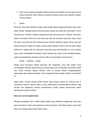 2. Etika merujuk kepada pengajian tentang perangai dan tingkah laku dan juga merujuk
kepada sejumlah sistem ataupun peraturan/undang-undang yang dikaitkan dengan
sesuatu kerjaya.

5.

Akhlak

Moral dan etika boleh dikaitkan dengan istilah akhlak tetapi terdapat perbezaan yang nyata.
Istilah “akhlak” daripada bahasa Arab ada kaitan dengan dua istilah lain iaitu”Khalik” (Tuhan
Pencipta) dan “makhluk” (ciptaan) daripada kata akar yang sama iaitu “khalaqa” (mencipta).
Akhlak mencakupi makna moral dan etika iaitu sifat dan perlakuan yang baik, halus, benar
dan patut yang dipunyai oleh seseorang yang memberi kebaikan kepada dirinya dan juga
kepada orang lain. Walau pun begitu, konsep akhlak melebihi makna moral dan etika. Dalam
ertikata lain, segala sifat dan perbuatan yang baik yang memanfaatkan itu, harus dengan
tujuan untuk mendapatkan keredhaan Tuhan semata-mata, bukan untuk mendapat balasan,
pujian dan pengiktirafan daripada manusia. Oleh itu ada perkaitan seperti berikut:
Akhlak  Makhluk  Khalik
Akhlak yang mencakupi segala perbuatan dan tingkahlaku yang baik adalah untuk
memanfaatkan makhluk tetapi bertujuan semata-mata untuk mendapatkan keredhaan Khalik
iaitu Tuhan Pencipta segala makhluk. Oleh itu konsep akhlak mengimplikasikan
kepercayaan dan keyakinan kepada Tuhan sebagai Pencipta segala makhluk di mukabumi
ini.

Dalam Islam, huraian tentang akhlak berkait rapat dengan hakikat diri manusia dan ia
memainkan peranan penting dalam proses pembentukan peribadi-peribadi Muslim yang
beriman dan bagaimana mereka merealisasikan konsep hakikat kemanusiaan dalam
perhubungan sesama makhluk

Etika dan moral mengikut Islam
Mengikut pandangan Islam, soalan-soalan apakah yang dikatakan sebagai baik, benar dan
patut merupakan soalan yang sepatutnya timbul kemudian. Persoalan pertama yang perlu
dihurai dan dijawab ialah terlebih dahulu ialah :

4

 
