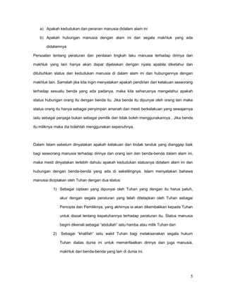 a) Apakah kedudukan dan peranan manusia didalam alam ini
b) Apakah hubungan manusia dengan alam ini dan segala makhluk yang ada
didalamnya
Persoalan tentang peraturan dan penilaian tingkah laku manusia terhadap dirinya dan
makhluk yang lain hanya akan dapat dijelaskan dengan nyata apabila diketahui dan
ditubuhkan status dan kedudukan manusia di dalam alam ini dan hubungannya dengan
makhluk lain. Samalah jika kita ingin menyatakan apakah pendirian dan kelakuan seseorang
terhadap sesuatu benda yang ada padanya, maka kita seharusnya mengetahui apakah
status hubungan orang itu dengan benda itu. Jika benda itu dipunyai oleh orang lain maka
status orang itu hanya sebagai penyimpan amanah dan mesti berkelakuan yang sewajarnya
iaitu sebagai penjaga bukan sebagai pemilik dan tidak boleh menggunakannya . Jika benda
itu miliknya maka dia bolehlah menggunakan sepenuhnya.

Dalam Islam sebelum dinyatakan apakah kelakuan dan tindak tanduk yang dianggap baik
bagi seseorang manusia terhadap dirinya dan orang lain dan benda-benda dalam alam ini,
maka mesti dinyatakan terlebih dahulu apakah kedudukan statusnya didalam alam ini dan
hubungan dengan benda-benda yang ada di sekelilingnya. Islam menyatakan bahawa
manusia diciptakan oleh Tuhan dengan dua status:
1) Sebagai ciptaan yang dipunyai oleh Tuhan yang dengan itu harus patuh,
akur dengan segala peraturan yang telah ditetapkan oleh Tuhan sebagai
Pencipta dan Pemiliknya, yang akhirnya ia akan dikembalikan kepada Tuhan
untuk disoal tentang kepatuhannya terhadap peraturan itu. Status manusia
begini dikenali sebagai “abdullah” iaitu hamba atau milik Tuhan dan
2)

Sebagai “khalifah” iaitu wakil Tuhan bagi melaksanakan segala hukum
Tuhan diatas dunia ini untuk memanfaatkan dirinya dan juga manusia,
makhluk dan benda-benda yang lain di dunia ini.

5

 