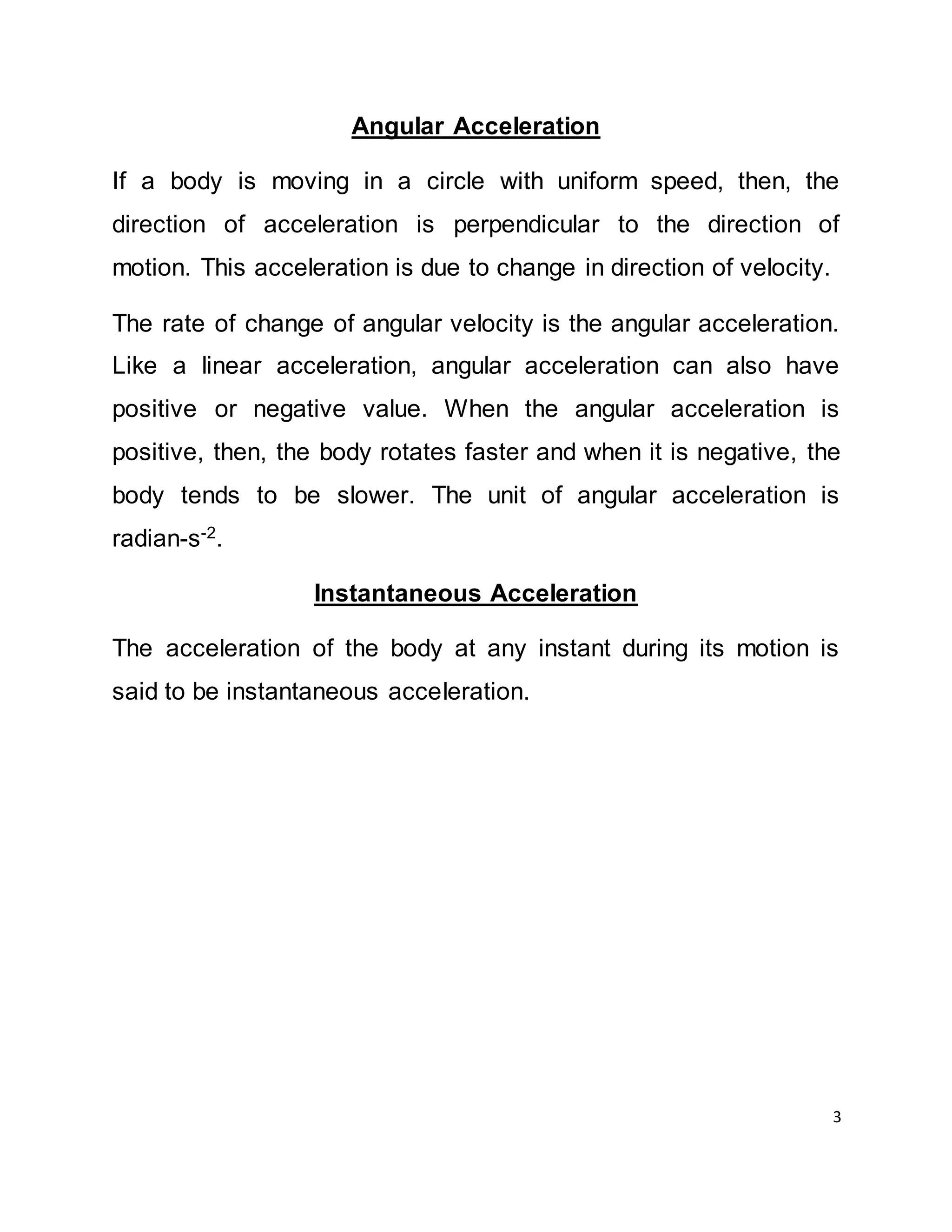 3
Angular Acceleration
If a body is moving in a circle with uniform speed, then, the
direction of acceleration is perpendicular to the direction of
motion. This acceleration is due to change in direction of velocity.
The rate of change of angular velocity is the angular acceleration.
Like a linear acceleration, angular acceleration can also have
positive or negative value. When the angular acceleration is
positive, then, the body rotates faster and when it is negative, the
body tends to be slower. The unit of angular acceleration is
radian-s-2.
Instantaneous Acceleration
The acceleration of the body at any instant during its motion is
said to be instantaneous acceleration.
 