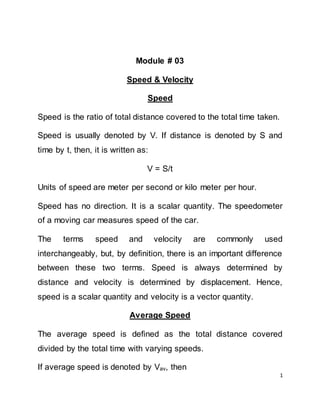 1
Module # 03
Speed & Velocity
Speed
Speed is the ratio of total distance covered to the total time taken.
Speed is usually denoted by V. If distance is denoted by S and
time by t, then, it is written as:
V = S/t
Units of speed are meter per second or kilo meter per hour.
Speed has no direction. It is a scalar quantity. The speedometer
of a moving car measures speed of the car.
The terms speed and velocity are commonly used
interchangeably, but, by definition, there is an important difference
between these two terms. Speed is always determined by
distance and velocity is determined by displacement. Hence,
speed is a scalar quantity and velocity is a vector quantity.
Average Speed
The average speed is defined as the total distance covered
divided by the total time with varying speeds.
If average speed is denoted by Vav, then
 