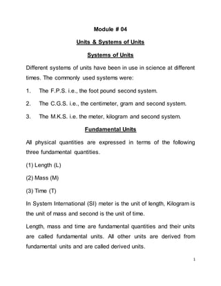 1
Module # 04
Units & Systems of Units
Systems of Units
Different systems of units have been in use in science at different
times. The commonly used systems were:
1. The F.P.S. i.e., the foot pound second system.
2. The C.G.S. i.e., the centimeter, gram and second system.
3. The M.K.S. i.e. the meter, kilogram and second system.
Fundamental Units
All physical quantities are expressed in terms of the following
three fundamental quantities.
(1) Length (L)
(2) Mass (M)
(3) Time (T)
In System International (SI) meter is the unit of length, Kilogram is
the unit of mass and second is the unit of time.
Length, mass and time are fundamental quantities and their units
are called fundamental units. All other units are derived from
fundamental units and are called derived units.
 