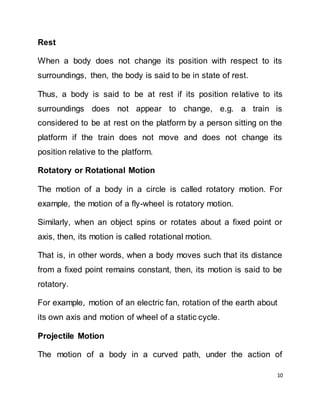 10
Rest
When a body does not change its position with respect to its
surroundings, then, the body is said to be in state of rest.
Thus, a body is said to be at rest if its position relative to its
surroundings does not appear to change, e.g. a train is
considered to be at rest on the platform by a person sitting on the
platform if the train does not move and does not change its
position relative to the platform.
Rotatory or Rotational Motion
The motion of a body in a circle is called rotatory motion. For
example, the motion of a fly-wheel is rotatory motion.
Similarly, when an object spins or rotates about a fixed point or
axis, then, its motion is called rotational motion.
That is, in other words, when a body moves such that its distance
from a fixed point remains constant, then, its motion is said to be
rotatory.
For example, motion of an electric fan, rotation of the earth about
its own axis and motion of wheel of a static cycle.
Projectile Motion
The motion of a body in a curved path, under the action of
 