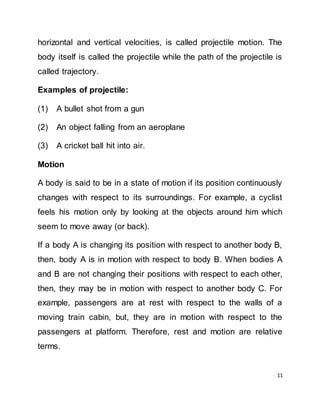 11
horizontal and vertical velocities, is called projectile motion. The
body itself is called the projectile while the path of the projectile is
called trajectory.
Examples of projectile:
(1) A bullet shot from a gun
(2) An object falling from an aeroplane
(3) A cricket ball hit into air.
Motion
A body is said to be in a state of motion if its position continuously
changes with respect to its surroundings. For example, a cyclist
feels his motion only by looking at the objects around him which
seem to move away (or back).
If a body A is changing its position with respect to another body B,
then, body A is in motion with respect to body B. When bodies A
and B are not changing their positions with respect to each other,
then, they may be in motion with respect to another body C. For
example, passengers are at rest with respect to the walls of a
moving train cabin, but, they are in motion with respect to the
passengers at platform. Therefore, rest and motion are relative
terms.
 