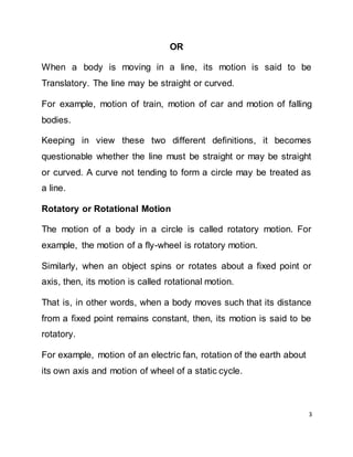 3
OR
When a body is moving in a line, its motion is said to be
Translatory. The line may be straight or curved.
For example, motion of train, motion of car and motion of falling
bodies.
Keeping in view these two different definitions, it becomes
questionable whether the line must be straight or may be straight
or curved. A curve not tending to form a circle may be treated as
a line.
Rotatory or Rotational Motion
The motion of a body in a circle is called rotatory motion. For
example, the motion of a fly-wheel is rotatory motion.
Similarly, when an object spins or rotates about a fixed point or
axis, then, its motion is called rotational motion.
That is, in other words, when a body moves such that its distance
from a fixed point remains constant, then, its motion is said to be
rotatory.
For example, motion of an electric fan, rotation of the earth about
its own axis and motion of wheel of a static cycle.
 