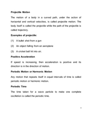 4
Projectile Motion
The motion of a body in a curved path, under the action of
horizontal and vertical velocities, is called projectile motion. The
body itself is called the projectile while the path of the projectile is
called trajectory.
Examples of projectile:
(1) A bullet shot from a gun
(2) An object falling from an aeroplane
(3) A cricket ball hit into air.
Positive Acceleration
If speed is increasing, then acceleration is positive and its
direction is in the direction of motion.
Periodic Motion or Harmonic Motion
Any motion that repeats itself in equal intervals of time is called
periodic motion or harmonic motion.
Periodic Time
The time taken for a wave particle to make one complete
oscillation is called the periodic time.
 