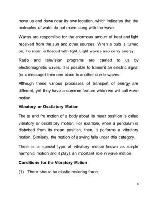 6
move up and down near its own location, which indicates that the
molecules of water do not move along with the wave.
Waves are responsible for the enormous amount of heat and light
received from the sun and other sources. When a bulb is turned
on, the room is flooded with light. Light waves also carry energy.
Radio and television programs are carried to us by
electromagnetic waves. It is possible to transmit an electric signal
(or a message) from one place to another due to waves.
Although these various processes of transport of energy are
different, yet they have a common feature which we will call wave
motion.
Vibratory or Oscillatory Motion
The to and fro motion of a body about its mean position is called
vibratory or oscillatory motion. For example, when a pendulum is
disturbed from its mean position, then, it performs a vibratory
motion. Similarly, the motion of a swing falls under this category.
There is a special type of vibratory motion known as simple
harmonic motion and it plays an important role in wave motion.
Conditions for the Vibratory Motion
(1) There should be elastic restoring force.
 