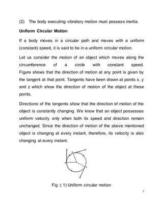 7
(2) The body executing vibratory motion must possess inertia.
Uniform Circular Motion
If a body moves in a circular path and moves with a uniform
(constant) speed, it is said to be in a uniform circular motion.
Let us consider the motion of an object which moves along the
circumference of a circle with constant speed.
Figure shows that the direction of motion at any point is given by
the tangent at that point. Tangents have been drawn at points x, y
and z which show the direction of motion of the object at these
points.
Directions of the tangents show that the direction of motion of the
object is constantly changing. We know that an object possesses
uniform velocity only when both its speed and direction remain
unchanged. Since the direction of motion of the above mentioned
object is changing at every instant, therefore, its velocity is also
changing at every instant.
Fig :( 1) Uniform circular motion
 