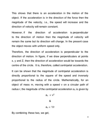 8
This shows that there is an acceleration in the motion of the
object. If the acceleration is in the direction of the force then the
magnitude of the velocity, i.e., the speed will increase and the
direction of velocity will remain constant.
However, if the direction of acceleration is perpendicular
to the direction of motion then the magnitude of velocity will
remain the same but its direction will change. In the present case
the object moves with uniform speed only.
Therefore, the direction of acceleration is perpendicular to the
direction of motion. In figure, if we draw perpendiculars at points
x, y and Z, then the direction of acceleration would be towards the
centre of the circle. It is, therefore, called centripetal acceleration.
It can be shown that the magnitude of centripetal acceleration is
directly proportional to the square of the speed and inversely
proportional to the radius of the circle. Mathematically, for an
object of mass m, moving with a speed v on a circular path of
radius r, the magnitude of the centripetal acceleration ac is given by
ac  v2
&
ac  1/r
By combining these two, we get,
 