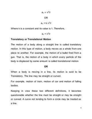 9
ac  v2
/r
OR
ac = k v2
/r
Where k is a constant and its value is 1. Therefore,
ac = v2
/r
Translatory or Translational Motion
The motion of a body along a straight line is called translatory
motion. In this type of motion, a body moves as a whole from one
place to another. For example, the motion of a bullet fired from a
gun. That is, the motion of a body in which every particle of the
body is displaced by same amount is called translational motion
OR
When a body is moving in a line, its motion is said to be
Translatory. The line may be straight or curved.
For example, motion of train, motion of car and motion of falling
bodies.
Keeping in view these two different definitions, it becomes
questionable whether the line must be straight or may be straight
or curved. A curve not tending to form a circle may be treated as
a line.
 